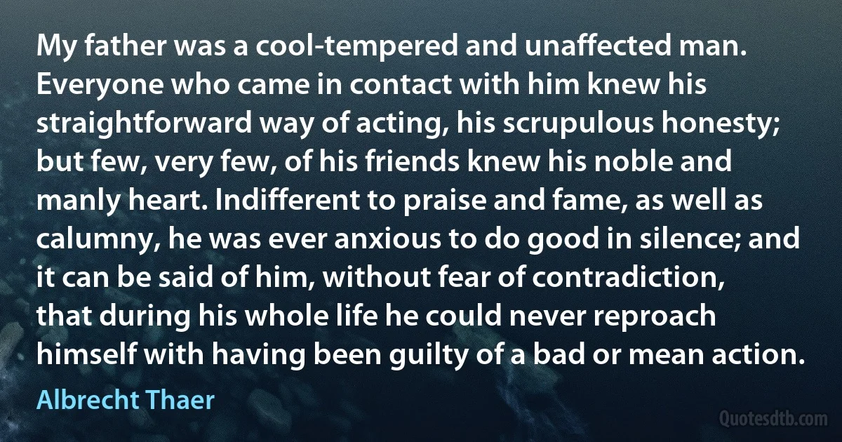 My father was a cool-tempered and unaffected man. Everyone who came in contact with him knew his straightforward way of acting, his scrupulous honesty; but few, very few, of his friends knew his noble and manly heart. Indifferent to praise and fame, as well as calumny, he was ever anxious to do good in silence; and it can be said of him, without fear of contradiction, that during his whole life he could never reproach himself with having been guilty of a bad or mean action. (Albrecht Thaer)