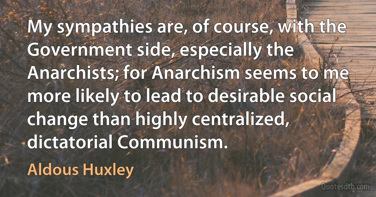 My sympathies are, of course, with the Government side, especially the Anarchists; for Anarchism seems to me more likely to lead to desirable social change than highly centralized, dictatorial Communism. (Aldous Huxley)