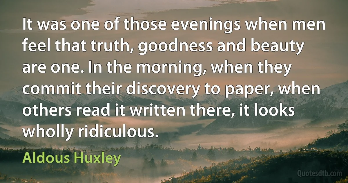 It was one of those evenings when men feel that truth, goodness and beauty are one. In the morning, when they commit their discovery to paper, when others read it written there, it looks wholly ridiculous. (Aldous Huxley)