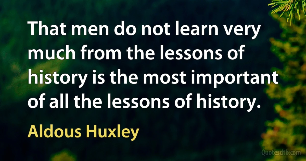 That men do not learn very much from the lessons of history is the most important of all the lessons of history. (Aldous Huxley)