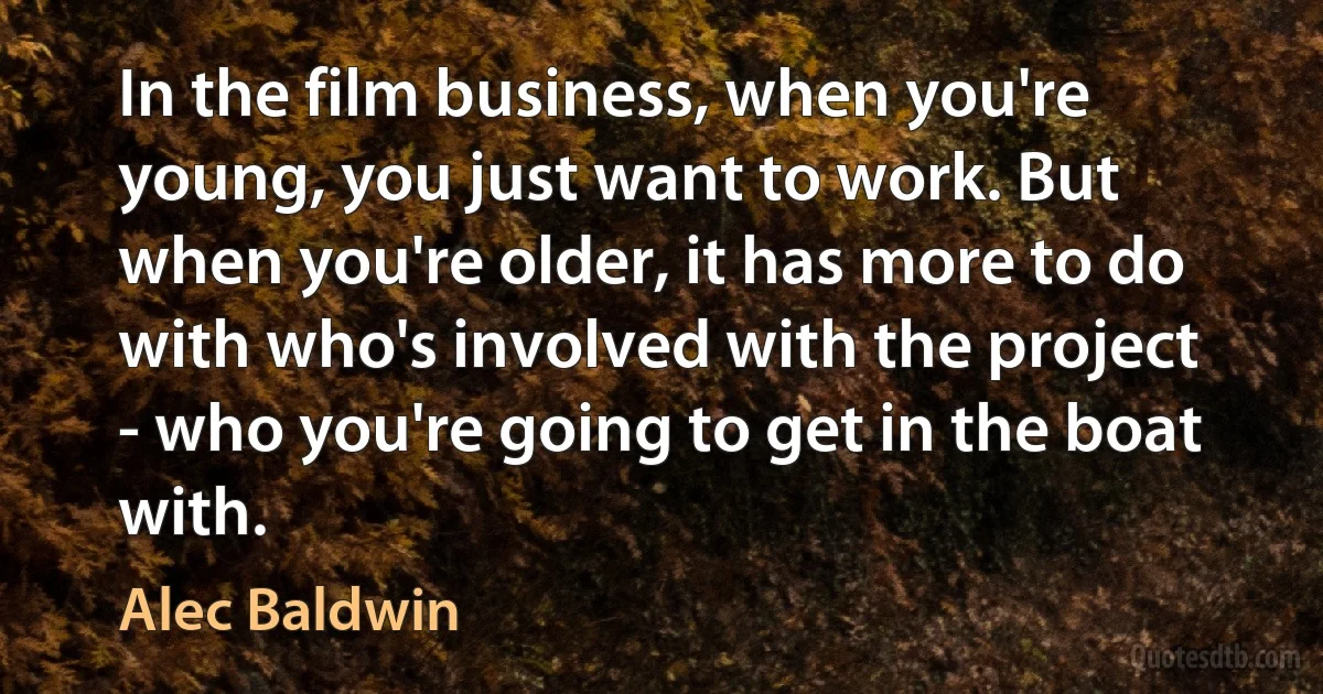 In the film business, when you're young, you just want to work. But when you're older, it has more to do with who's involved with the project - who you're going to get in the boat with. (Alec Baldwin)