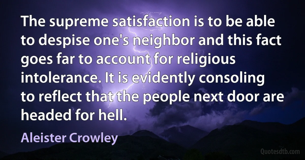 The supreme satisfaction is to be able to despise one's neighbor and this fact goes far to account for religious intolerance. It is evidently consoling to reflect that the people next door are headed for hell. (Aleister Crowley)