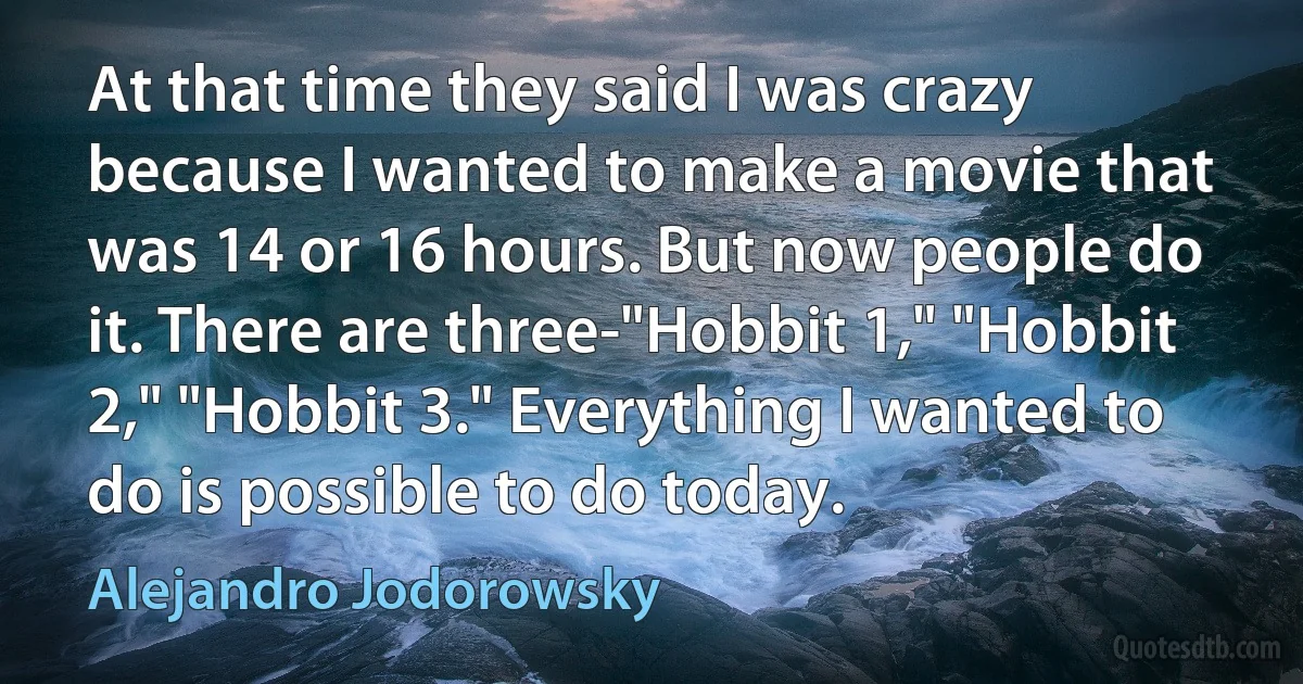 At that time they said I was crazy because I wanted to make a movie that was 14 or 16 hours. But now people do it. There are three-"Hobbit 1," "Hobbit 2," "Hobbit 3." Everything I wanted to do is possible to do today. (Alejandro Jodorowsky)