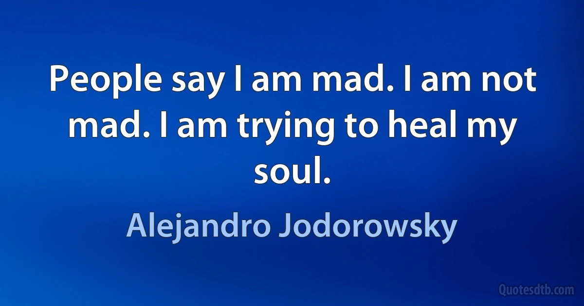 People say I am mad. I am not mad. I am trying to heal my soul. (Alejandro Jodorowsky)