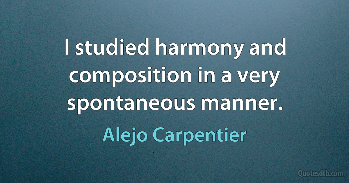 I studied harmony and composition in a very spontaneous manner. (Alejo Carpentier)