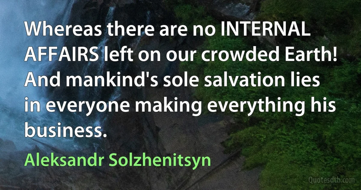 Whereas there are no INTERNAL AFFAIRS left on our crowded Earth! And mankind's sole salvation lies in everyone making everything his business. (Aleksandr Solzhenitsyn)