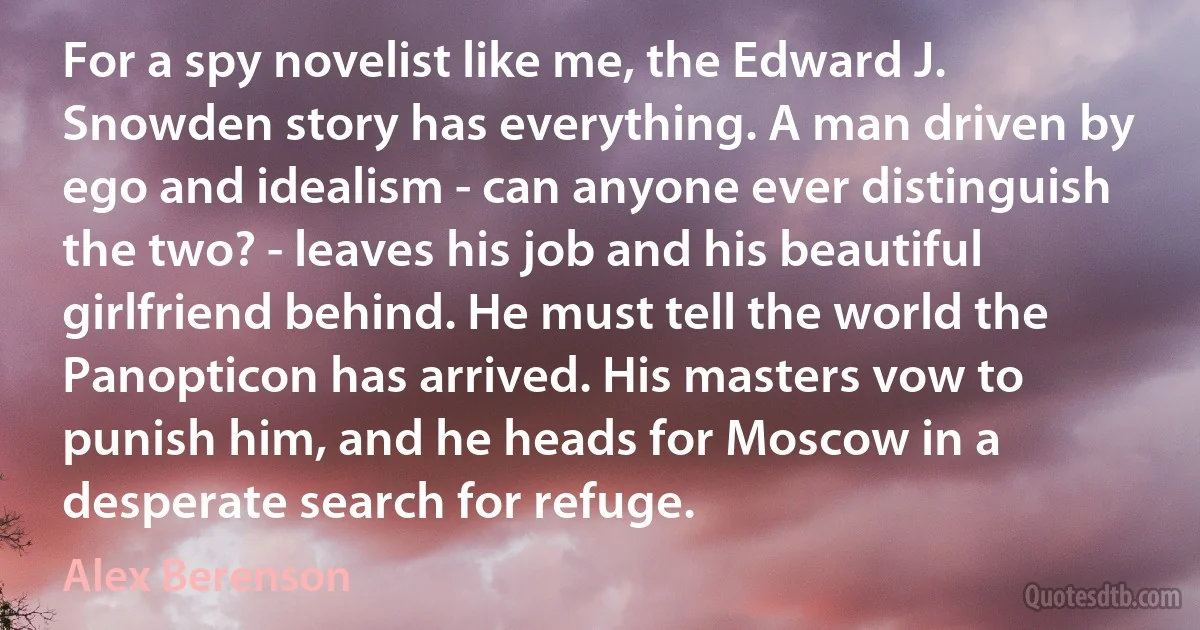 For a spy novelist like me, the Edward J. Snowden story has everything. A man driven by ego and idealism - can anyone ever distinguish the two? - leaves his job and his beautiful girlfriend behind. He must tell the world the Panopticon has arrived. His masters vow to punish him, and he heads for Moscow in a desperate search for refuge. (Alex Berenson)