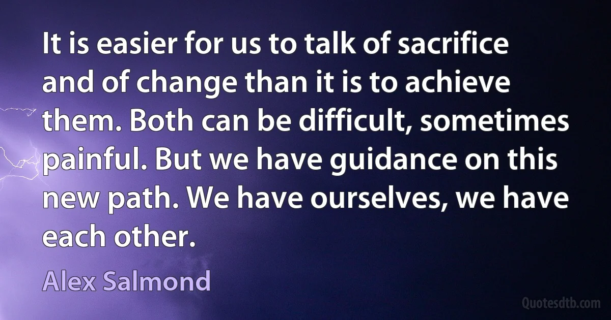 It is easier for us to talk of sacrifice and of change than it is to achieve them. Both can be difficult, sometimes painful. But we have guidance on this new path. We have ourselves, we have each other. (Alex Salmond)