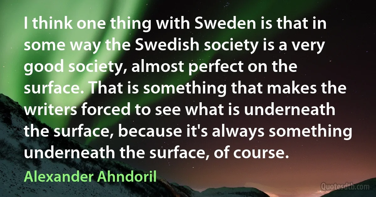 I think one thing with Sweden is that in some way the Swedish society is a very good society, almost perfect on the surface. That is something that makes the writers forced to see what is underneath the surface, because it's always something underneath the surface, of course. (Alexander Ahndoril)