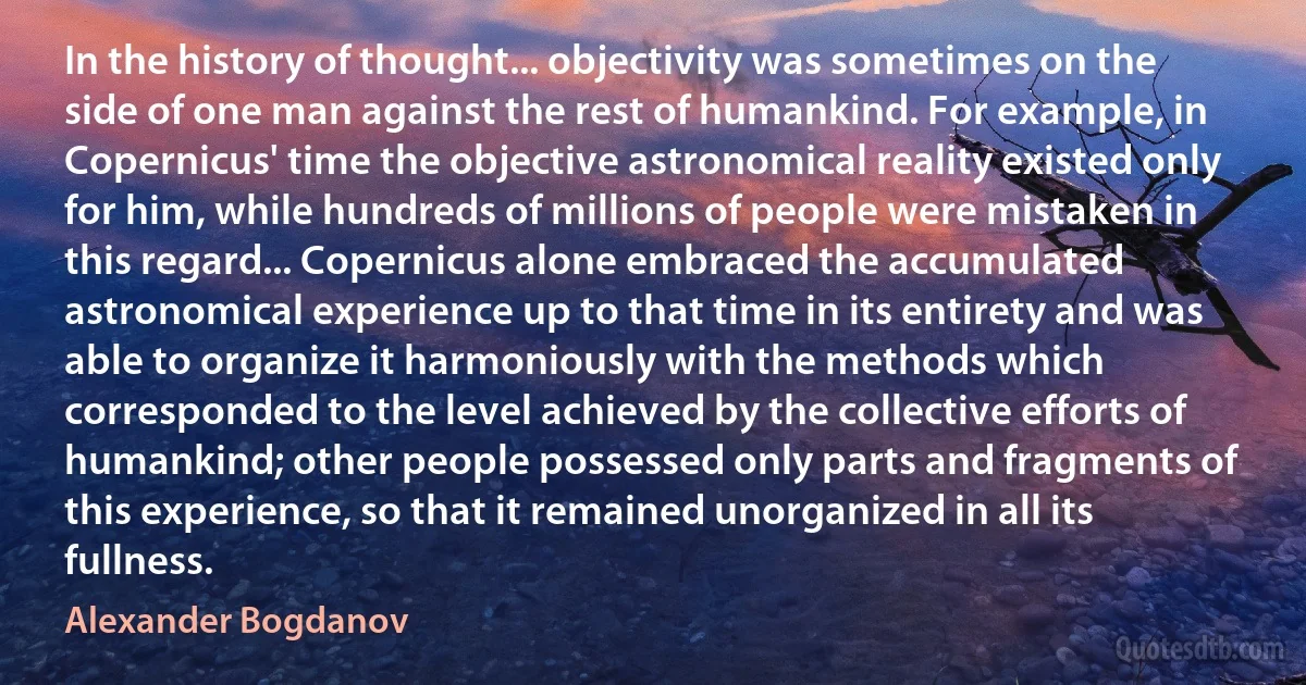 In the history of thought... objectivity was sometimes on the side of one man against the rest of humankind. For example, in Copernicus' time the objective astronomical reality existed only for him, while hundreds of millions of people were mistaken in this regard... Copernicus alone embraced the accumulated astronomical experience up to that time in its entirety and was able to organize it harmoniously with the methods which corresponded to the level achieved by the collective efforts of humankind; other people possessed only parts and fragments of this experience, so that it remained unorganized in all its fullness. (Alexander Bogdanov)