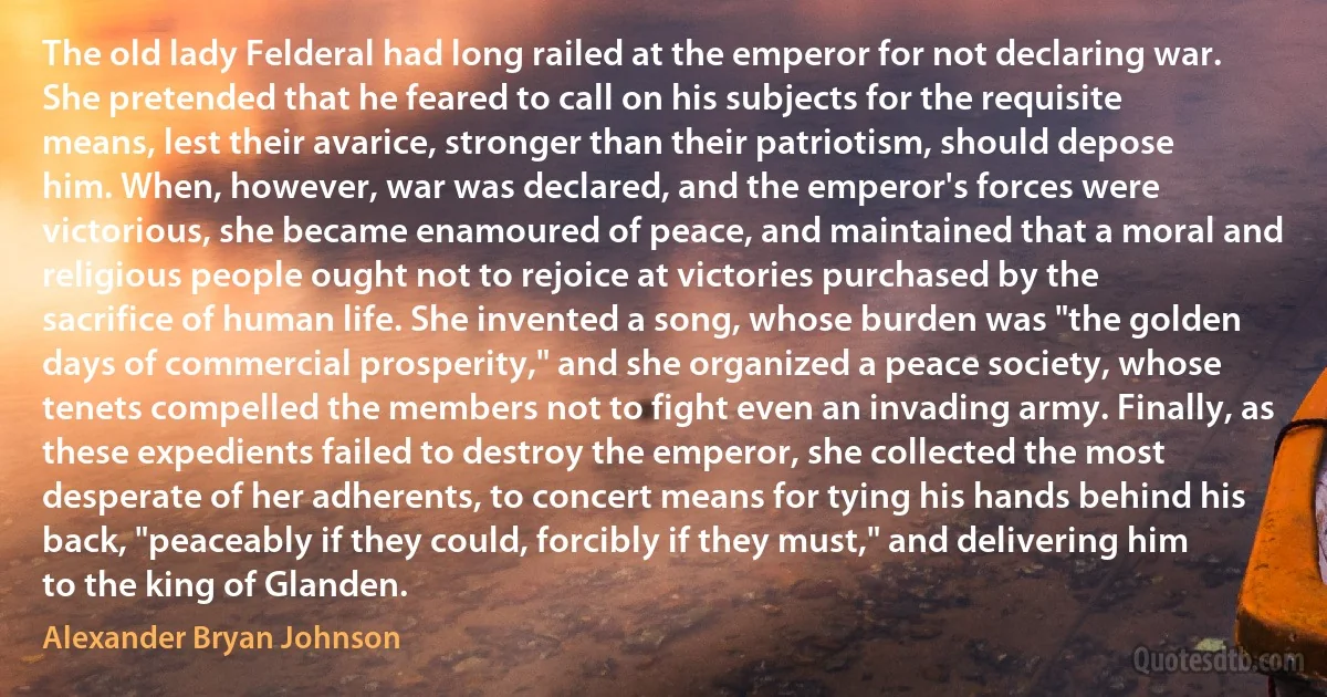 The old lady Felderal had long railed at the emperor for not declaring war. She pretended that he feared to call on his subjects for the requisite means, lest their avarice, stronger than their patriotism, should depose him. When, however, war was declared, and the emperor's forces were victorious, she became enamoured of peace, and maintained that a moral and religious people ought not to rejoice at victories purchased by the sacrifice of human life. She invented a song, whose burden was "the golden days of commercial prosperity," and she organized a peace society, whose tenets compelled the members not to fight even an invading army. Finally, as these expedients failed to destroy the emperor, she collected the most desperate of her adherents, to concert means for tying his hands behind his back, "peaceably if they could, forcibly if they must," and delivering him to the king of Glanden. (Alexander Bryan Johnson)