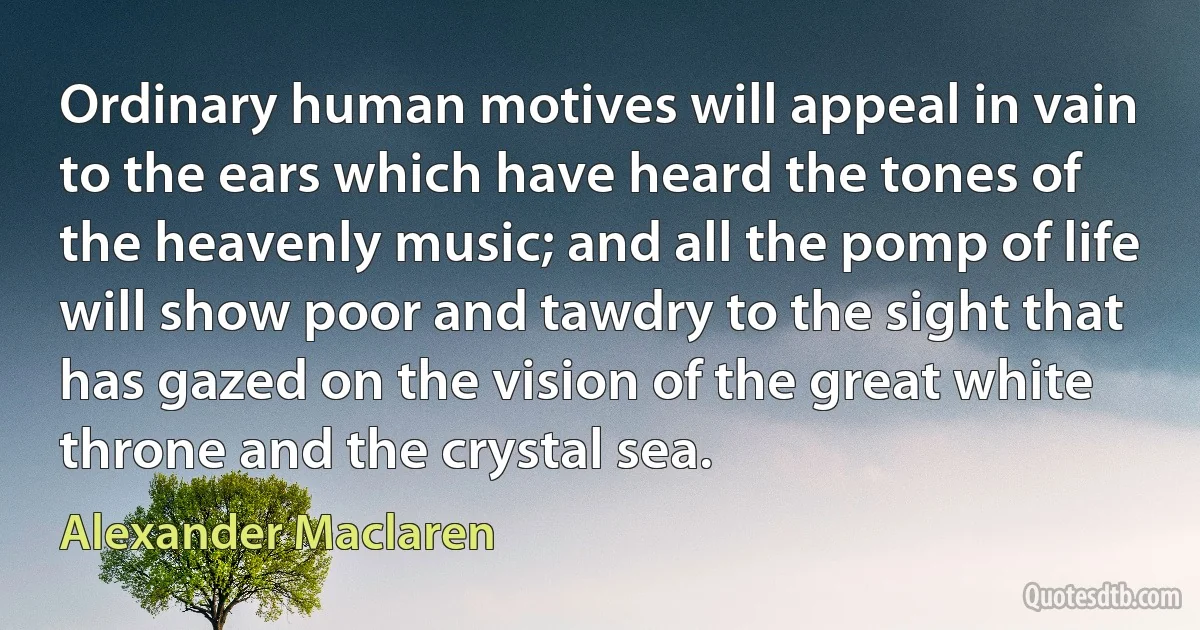 Ordinary human motives will appeal in vain to the ears which have heard the tones of the heavenly music; and all the pomp of life will show poor and tawdry to the sight that has gazed on the vision of the great white throne and the crystal sea. (Alexander Maclaren)