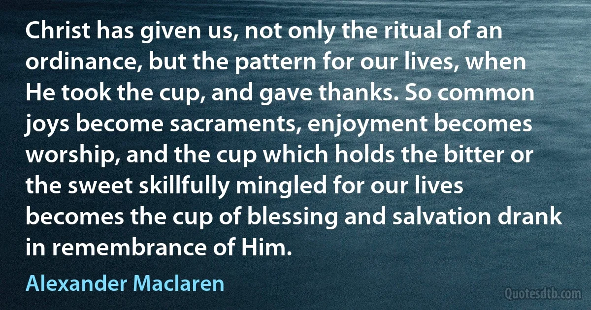 Christ has given us, not only the ritual of an ordinance, but the pattern for our lives, when He took the cup, and gave thanks. So common joys become sacraments, enjoyment becomes worship, and the cup which holds the bitter or the sweet skillfully mingled for our lives becomes the cup of blessing and salvation drank in remembrance of Him. (Alexander Maclaren)