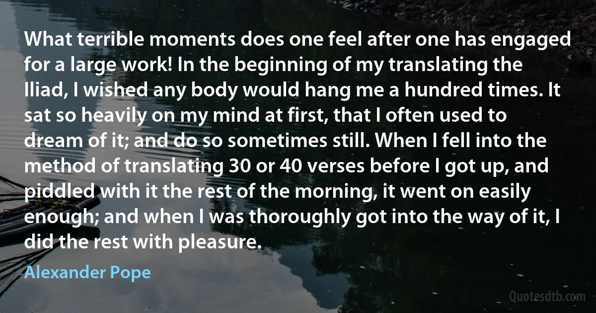 What terrible moments does one feel after one has engaged for a large work! In the beginning of my translating the Iliad, I wished any body would hang me a hundred times. It sat so heavily on my mind at first, that I often used to dream of it; and do so sometimes still. When I fell into the method of translating 30 or 40 verses before I got up, and piddled with it the rest of the morning, it went on easily enough; and when I was thoroughly got into the way of it, I did the rest with pleasure. (Alexander Pope)