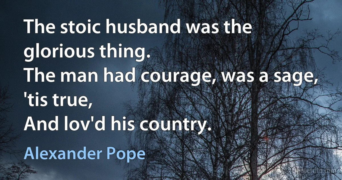 The stoic husband was the glorious thing.
The man had courage, was a sage, 'tis true,
And lov'd his country. (Alexander Pope)