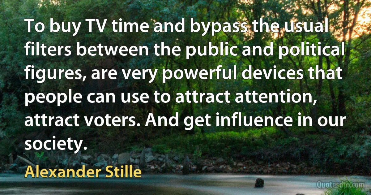 To buy TV time and bypass the usual filters between the public and political figures, are very powerful devices that people can use to attract attention, attract voters. And get influence in our society. (Alexander Stille)