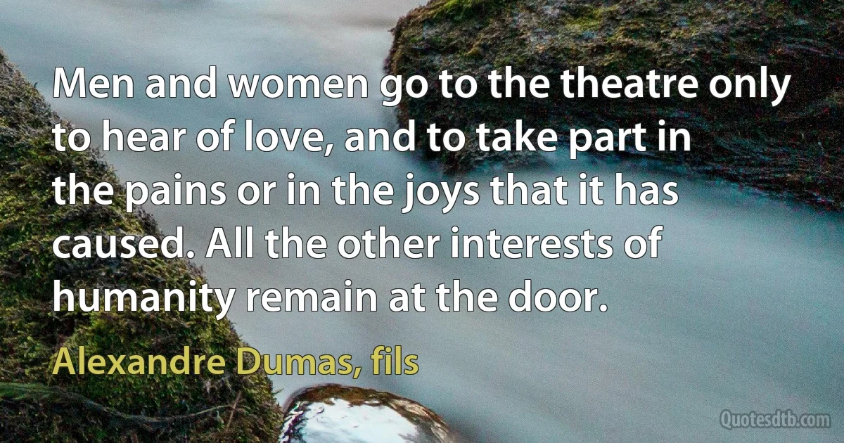 Men and women go to the theatre only to hear of love, and to take part in the pains or in the joys that it has caused. All the other interests of humanity remain at the door. (Alexandre Dumas, fils)