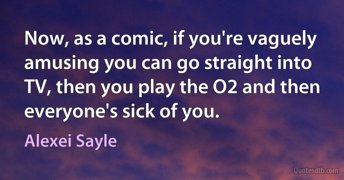 Now, as a comic, if you're vaguely amusing you can go straight into TV, then you play the O2 and then everyone's sick of you. (Alexei Sayle)