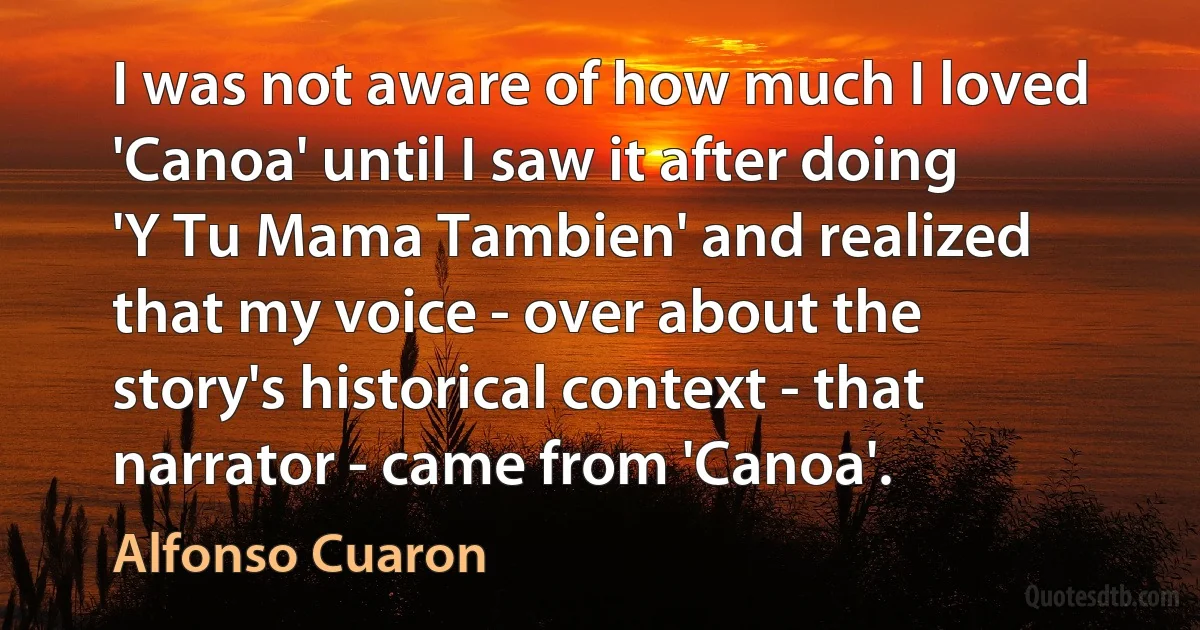 I was not aware of how much I loved 'Canoa' until I saw it after doing 'Y Tu Mama Tambien' and realized that my voice - over about the story's historical context - that narrator - came from 'Canoa'. (Alfonso Cuaron)