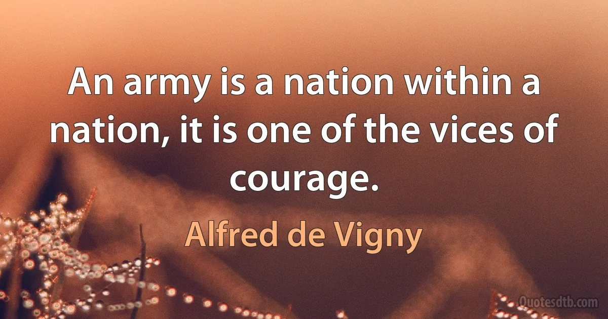 An army is a nation within a nation, it is one of the vices of courage. (Alfred de Vigny)