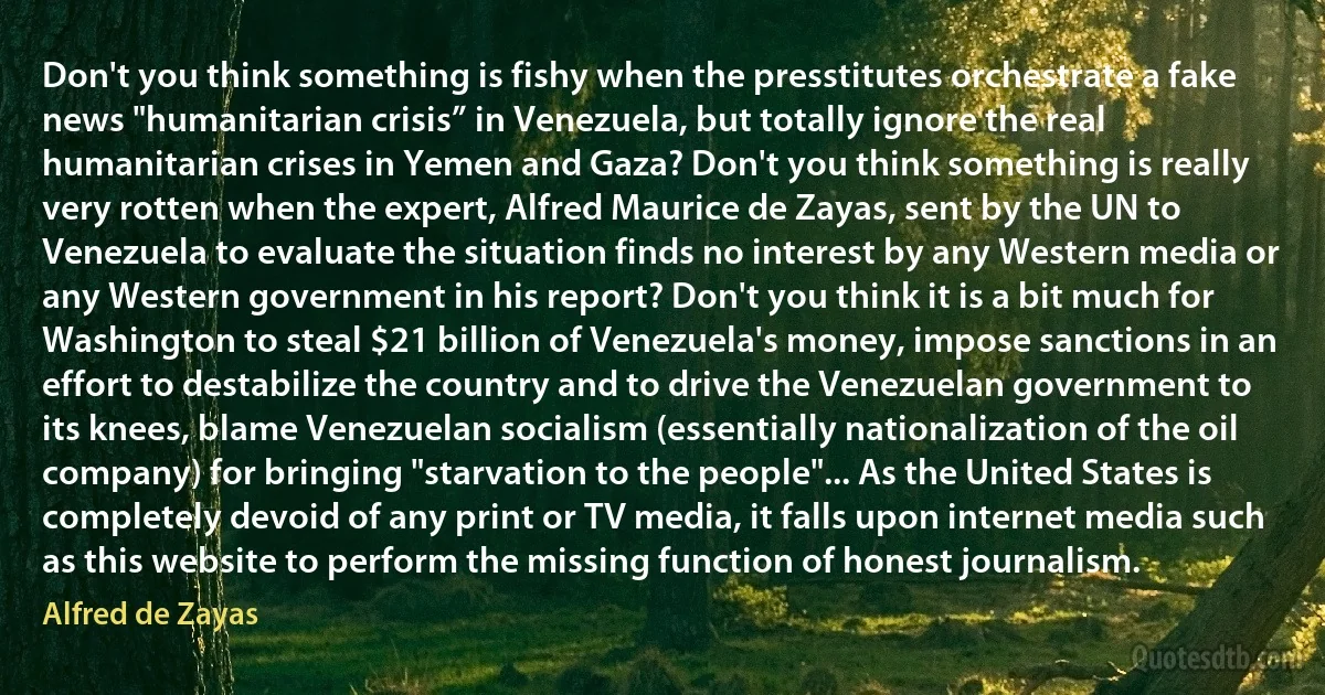 Don't you think something is fishy when the presstitutes orchestrate a fake news "humanitarian crisis” in Venezuela, but totally ignore the real humanitarian crises in Yemen and Gaza? Don't you think something is really very rotten when the expert, Alfred Maurice de Zayas, sent by the UN to Venezuela to evaluate the situation finds no interest by any Western media or any Western government in his report? Don't you think it is a bit much for Washington to steal $21 billion of Venezuela's money, impose sanctions in an effort to destabilize the country and to drive the Venezuelan government to its knees, blame Venezuelan socialism (essentially nationalization of the oil company) for bringing "starvation to the people"... As the United States is completely devoid of any print or TV media, it falls upon internet media such as this website to perform the missing function of honest journalism. (Alfred de Zayas)