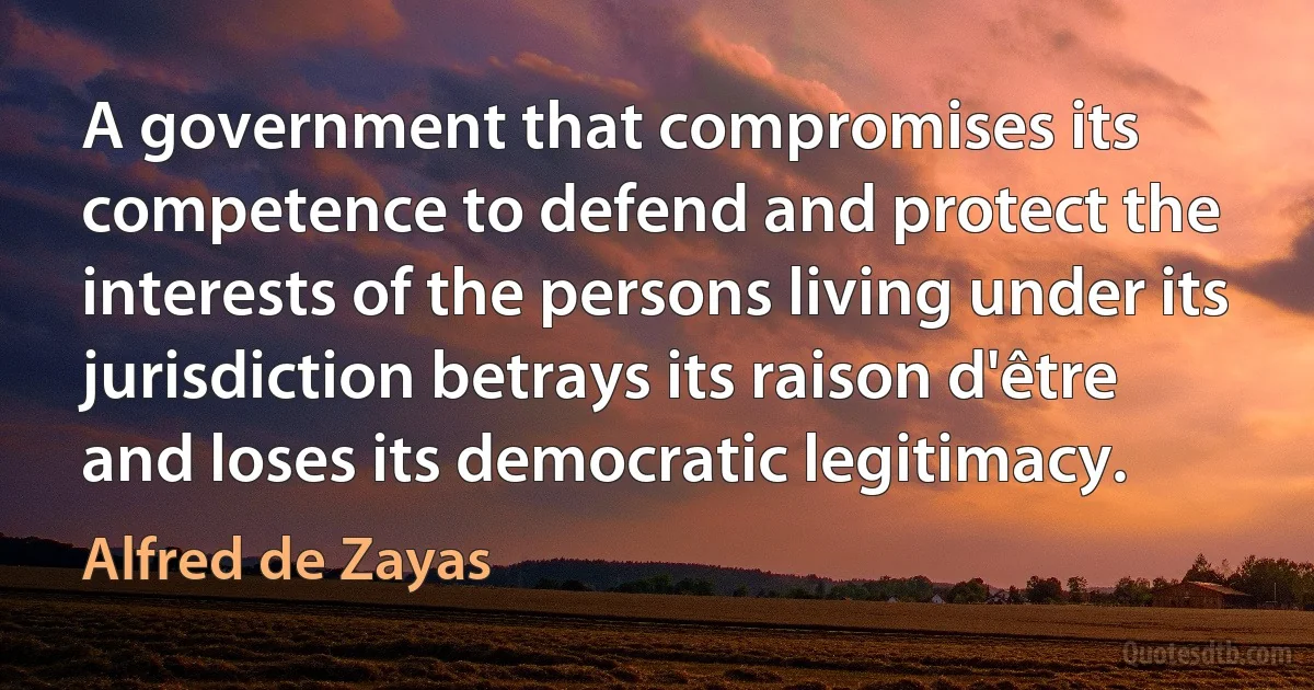 A government that compromises its competence to defend and protect the interests of the persons living under its jurisdiction betrays its raison d'être and loses its democratic legitimacy. (Alfred de Zayas)