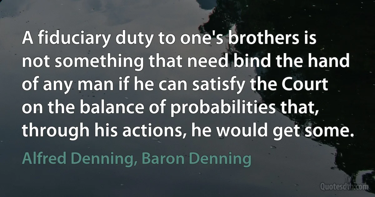 A fiduciary duty to one's brothers is not something that need bind the hand of any man if he can satisfy the Court on the balance of probabilities that, through his actions, he would get some. (Alfred Denning, Baron Denning)