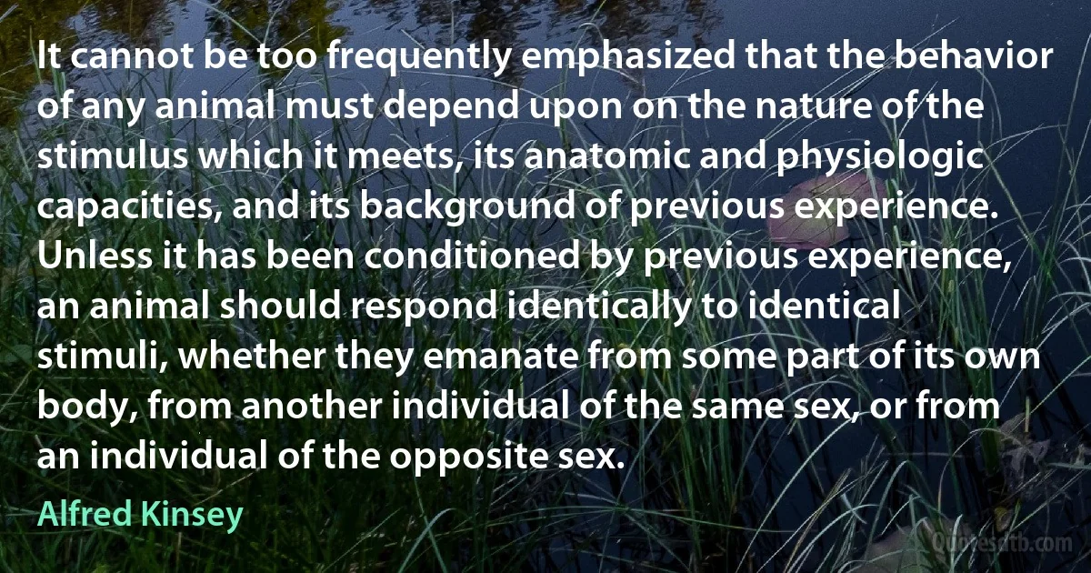 It cannot be too frequently emphasized that the behavior of any animal must depend upon on the nature of the stimulus which it meets, its anatomic and physiologic capacities, and its background of previous experience. Unless it has been conditioned by previous experience, an animal should respond identically to identical stimuli, whether they emanate from some part of its own body, from another individual of the same sex, or from an individual of the opposite sex. (Alfred Kinsey)