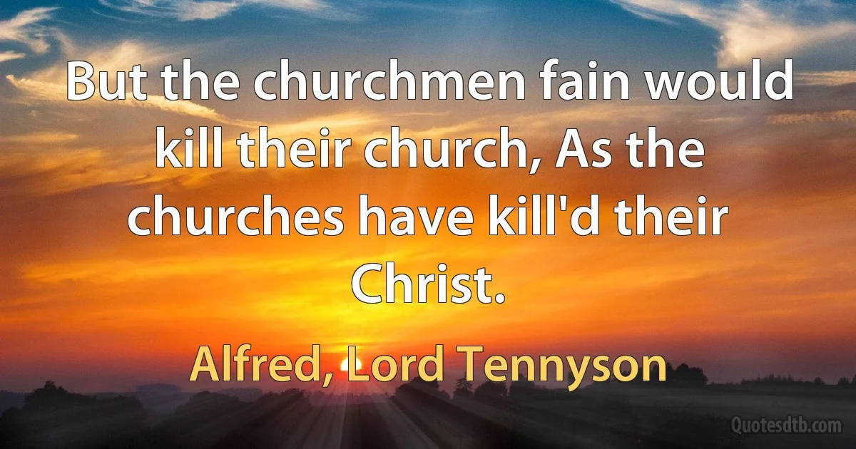 But the churchmen fain would kill their church, As the churches have kill'd their Christ. (Alfred, Lord Tennyson)