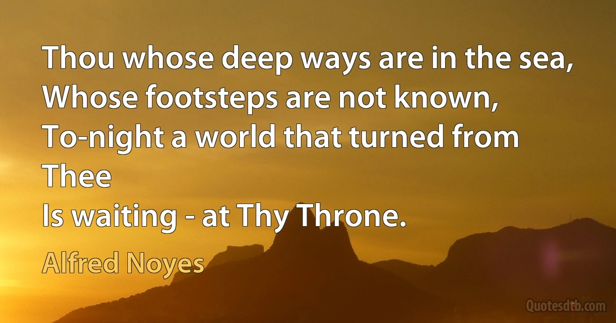 Thou whose deep ways are in the sea,
Whose footsteps are not known,
To-night a world that turned from Thee
Is waiting - at Thy Throne. (Alfred Noyes)