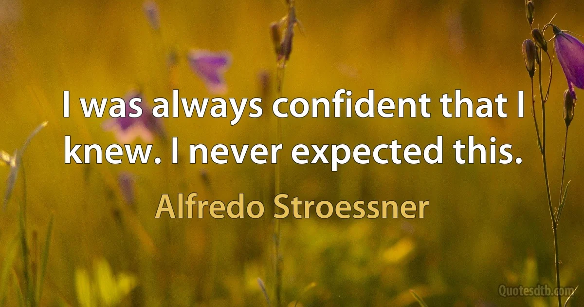 I was always confident that I knew. I never expected this. (Alfredo Stroessner)