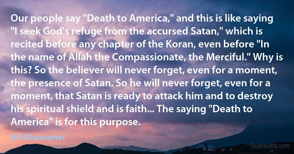 Our people say "Death to America," and this is like saying "I seek God's refuge from the accursed Satan," which is recited before any chapter of the Koran, even before "In the name of Allah the Compassionate, the Merciful." Why is this? So the believer will never forget, even for a moment, the presence of Satan. So he will never forget, even for a moment, that Satan is ready to attack him and to destroy his spiritual shield and is faith... The saying "Death to America" is for this purpose. (Ali Khamenei)