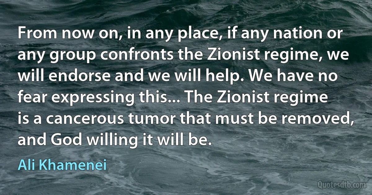 From now on, in any place, if any nation or any group confronts the Zionist regime, we will endorse and we will help. We have no fear expressing this... The Zionist regime is a cancerous tumor that must be removed, and God willing it will be. (Ali Khamenei)