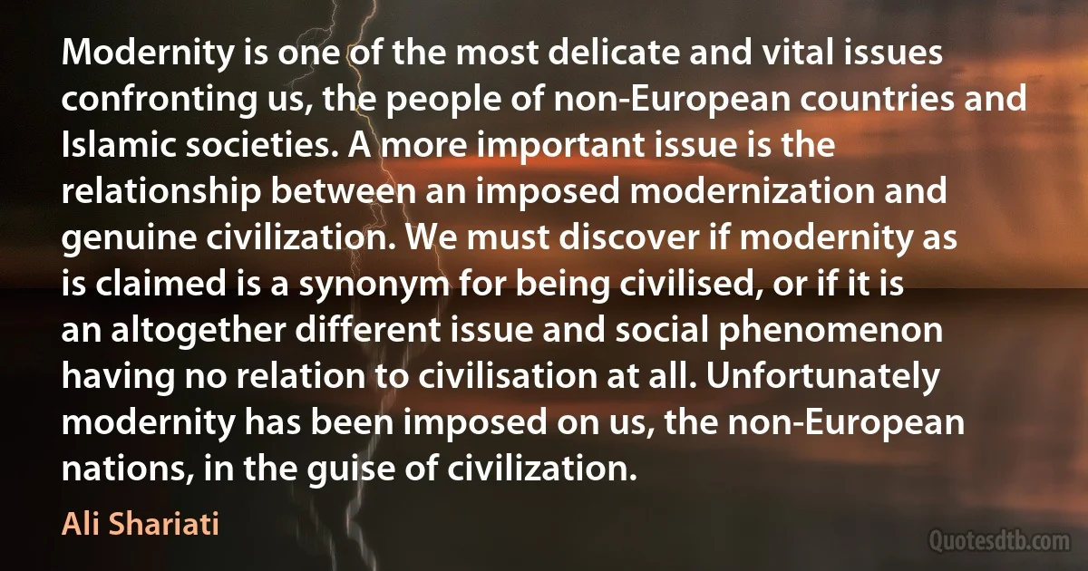 Modernity is one of the most delicate and vital issues confronting us, the people of non-European countries and Islamic societies. A more important issue is the relationship between an imposed modernization and genuine civilization. We must discover if modernity as is claimed is a synonym for being civilised, or if it is an altogether different issue and social phenomenon having no relation to civilisation at all. Unfortunately modernity has been imposed on us, the non-European nations, in the guise of civilization. (Ali Shariati)