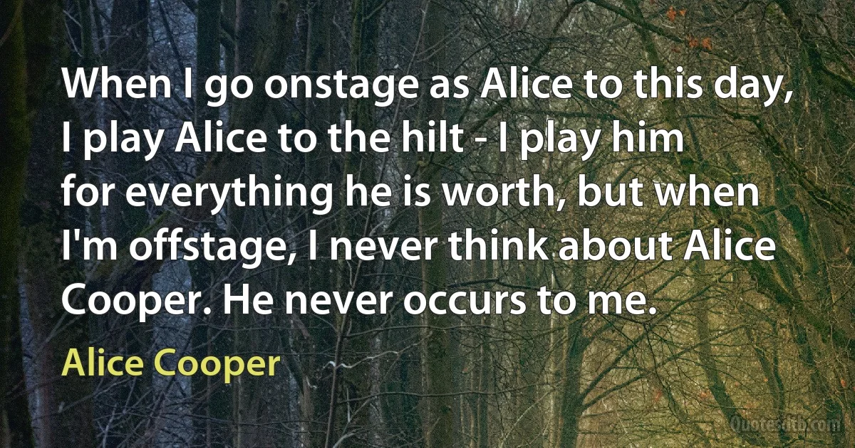 When I go onstage as Alice to this day, I play Alice to the hilt - I play him for everything he is worth, but when I'm offstage, I never think about Alice Cooper. He never occurs to me. (Alice Cooper)