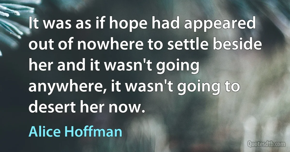 It was as if hope had appeared out of nowhere to settle beside her and it wasn't going anywhere, it wasn't going to desert her now. (Alice Hoffman)