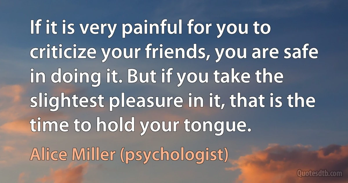 If it is very painful for you to criticize your friends, you are safe in doing it. But if you take the slightest pleasure in it, that is the time to hold your tongue. (Alice Miller (psychologist))