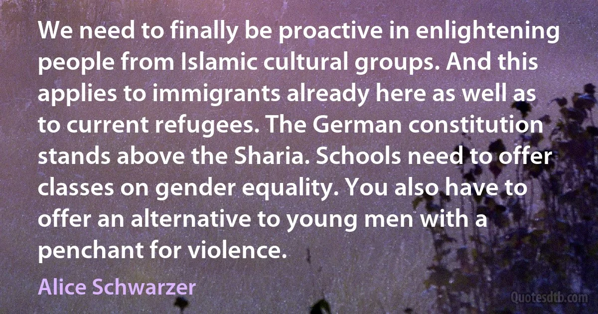 We need to finally be proactive in enlightening people from Islamic cultural groups. And this applies to immigrants already here as well as to current refugees. The German constitution stands above the Sharia. Schools need to offer classes on gender equality. You also have to offer an alternative to young men with a penchant for violence. (Alice Schwarzer)