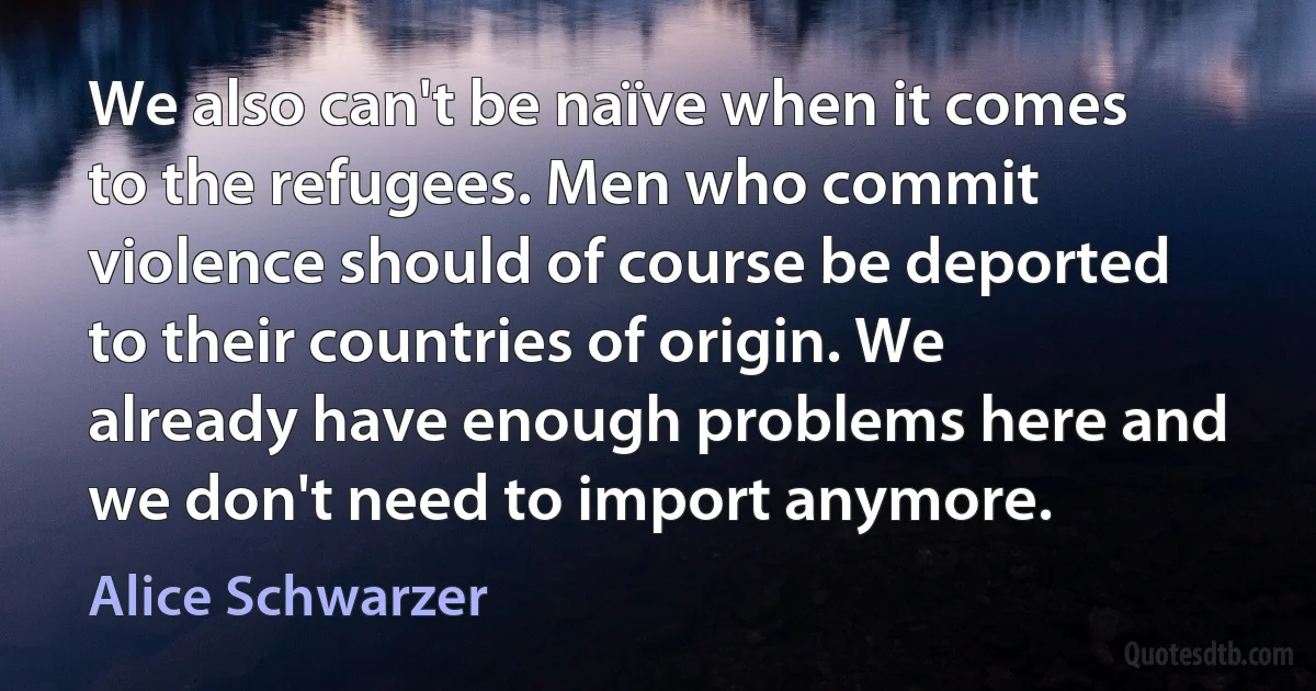 We also can't be naïve when it comes to the refugees. Men who commit violence should of course be deported to their countries of origin. We already have enough problems here and we don't need to import anymore. (Alice Schwarzer)