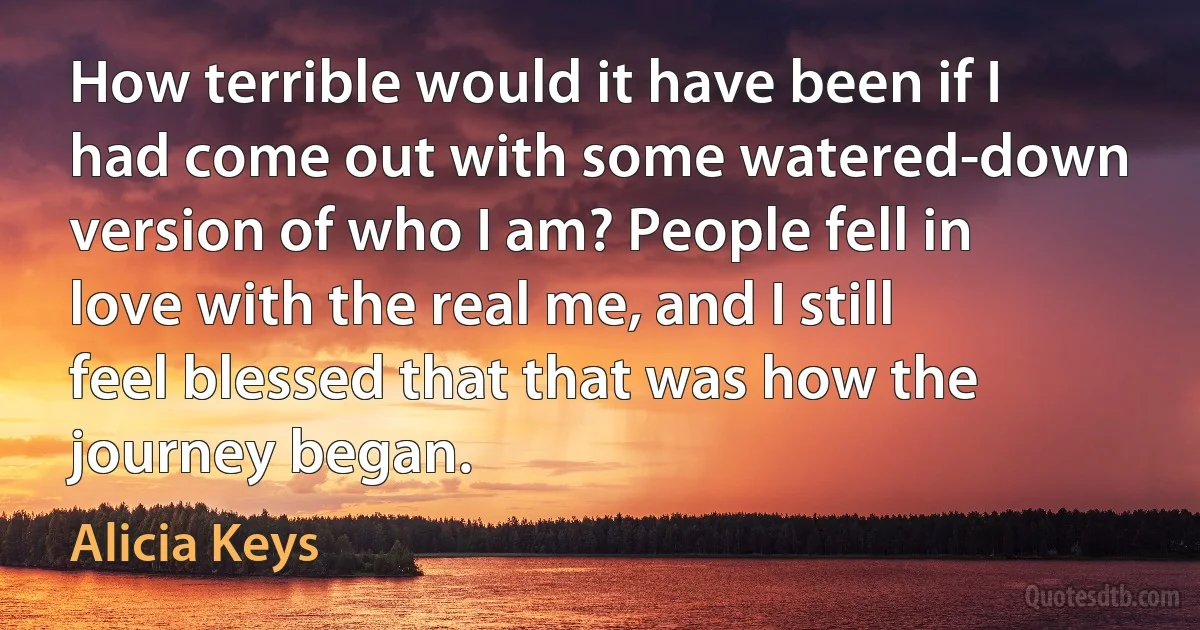 How terrible would it have been if I had come out with some watered-down version of who I am? People fell in love with the real me, and I still feel blessed that that was how the journey began. (Alicia Keys)