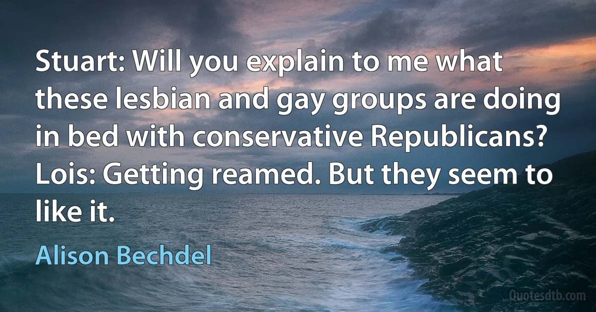 Stuart: Will you explain to me what these lesbian and gay groups are doing in bed with conservative Republicans?
Lois: Getting reamed. But they seem to like it. (Alison Bechdel)