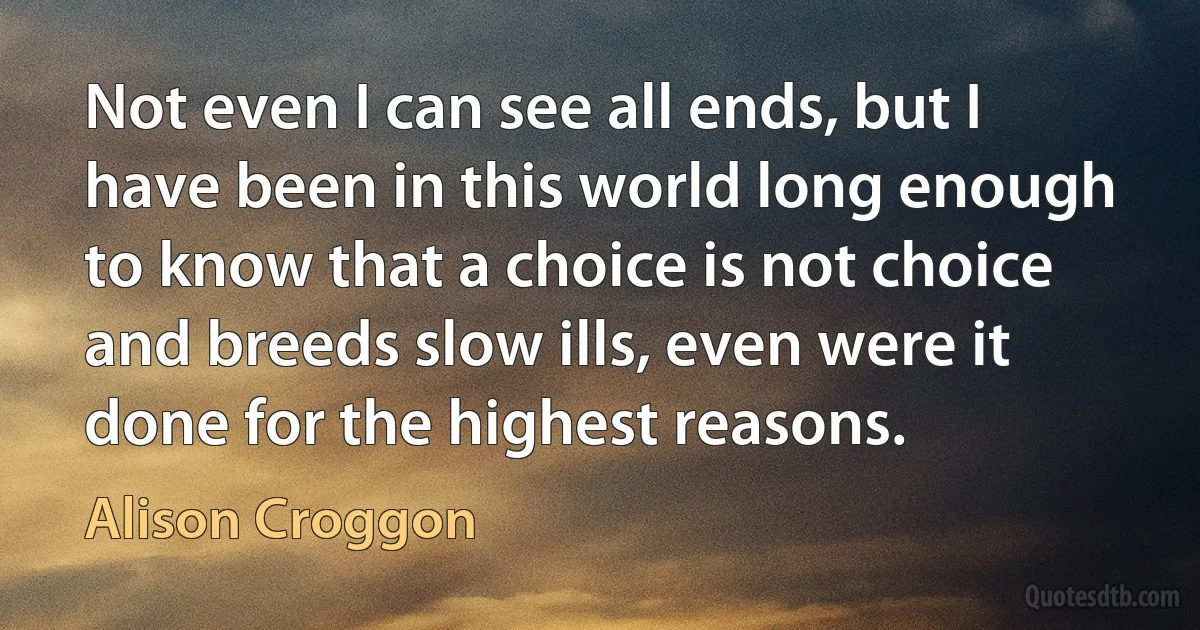 Not even I can see all ends, but I have been in this world long enough to know that a choice is not choice and breeds slow ills, even were it done for the highest reasons. (Alison Croggon)