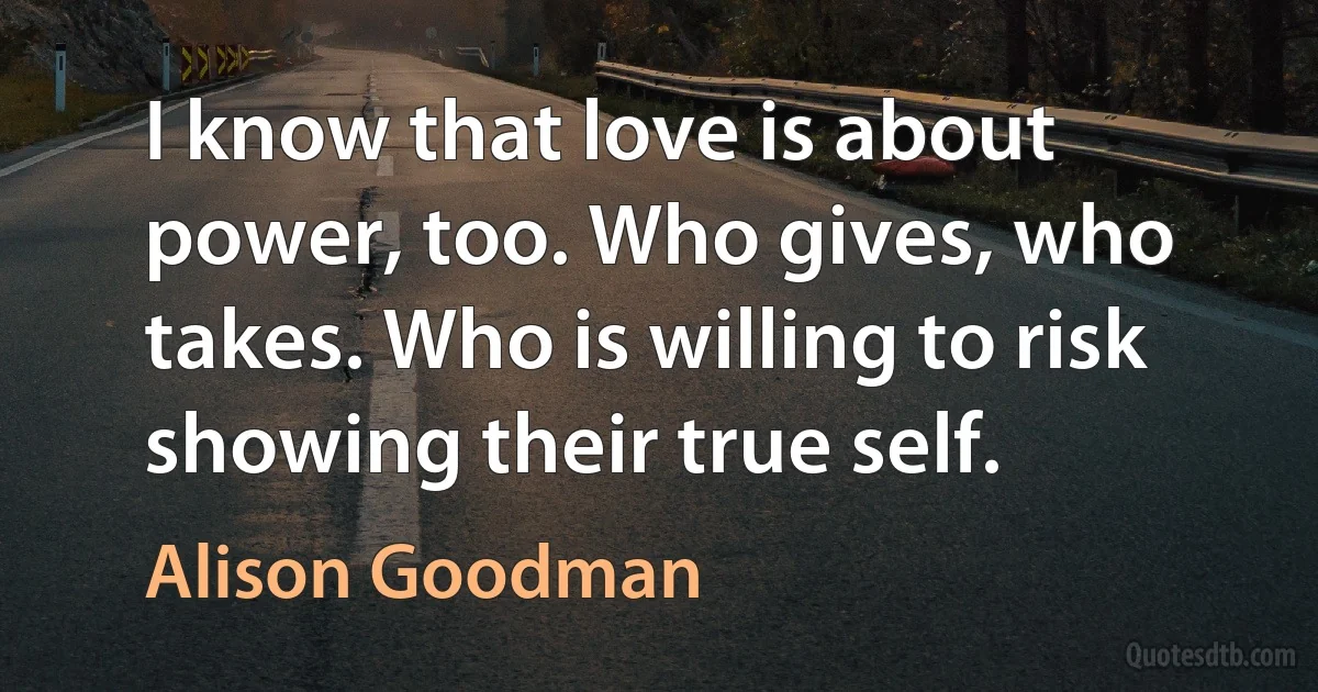 I know that love is about power, too. Who gives, who takes. Who is willing to risk showing their true self. (Alison Goodman)