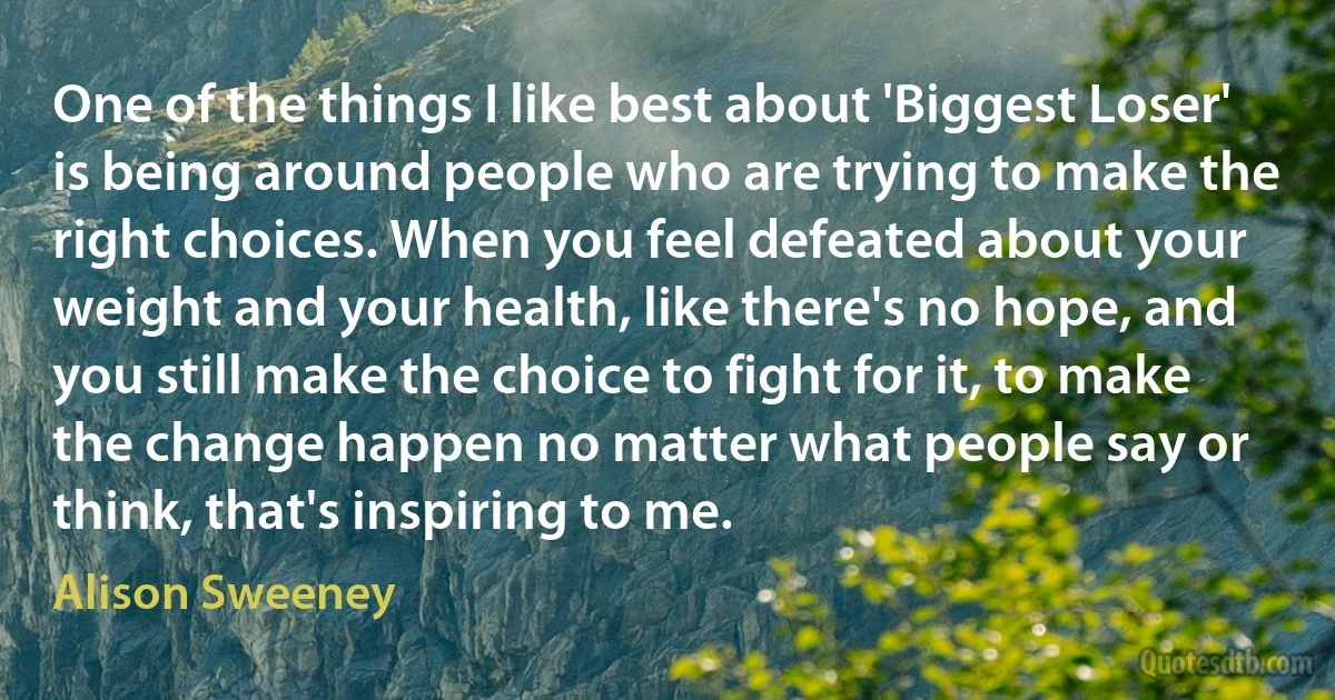 One of the things I like best about 'Biggest Loser' is being around people who are trying to make the right choices. When you feel defeated about your weight and your health, like there's no hope, and you still make the choice to fight for it, to make the change happen no matter what people say or think, that's inspiring to me. (Alison Sweeney)