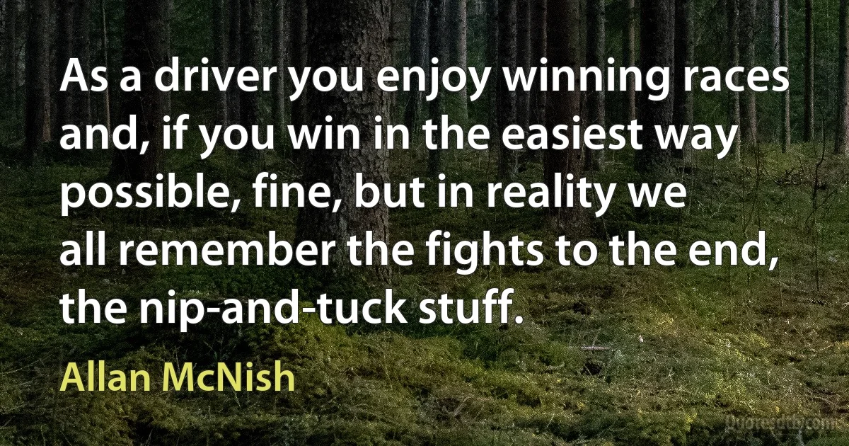 As a driver you enjoy winning races and, if you win in the easiest way possible, fine, but in reality we all remember the fights to the end, the nip-and-tuck stuff. (Allan McNish)