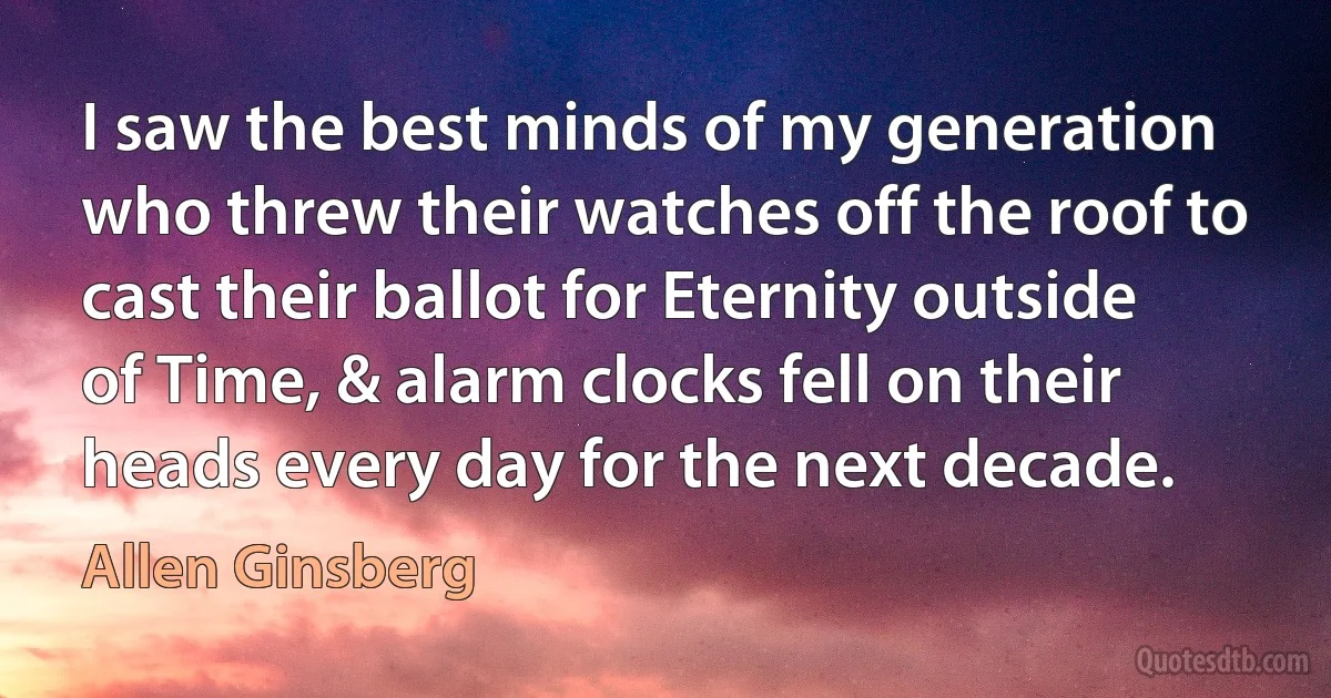 I saw the best minds of my generation who threw their watches off the roof to cast their ballot for Eternity outside of Time, & alarm clocks fell on their heads every day for the next decade. (Allen Ginsberg)