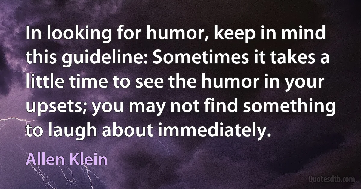 In looking for humor, keep in mind this guideline: Sometimes it takes a little time to see the humor in your upsets; you may not find something to laugh about immediately. (Allen Klein)