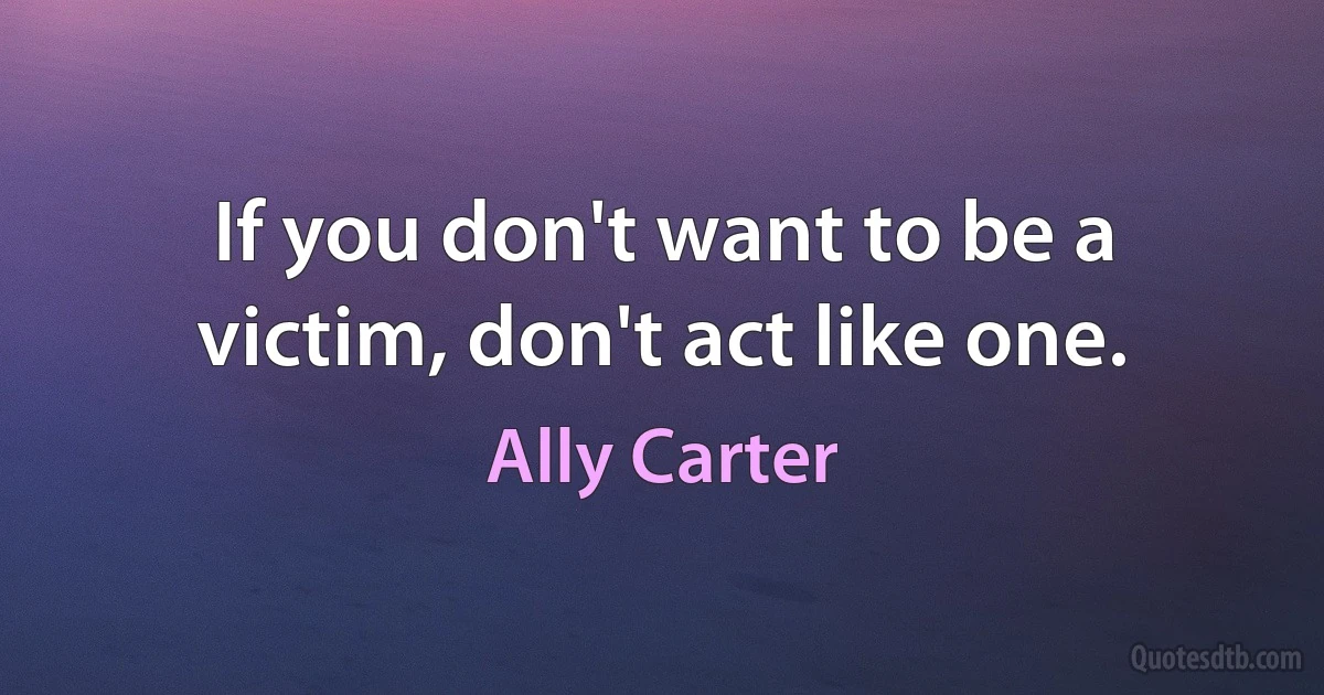 If you don't want to be a victim, don't act like one. (Ally Carter)