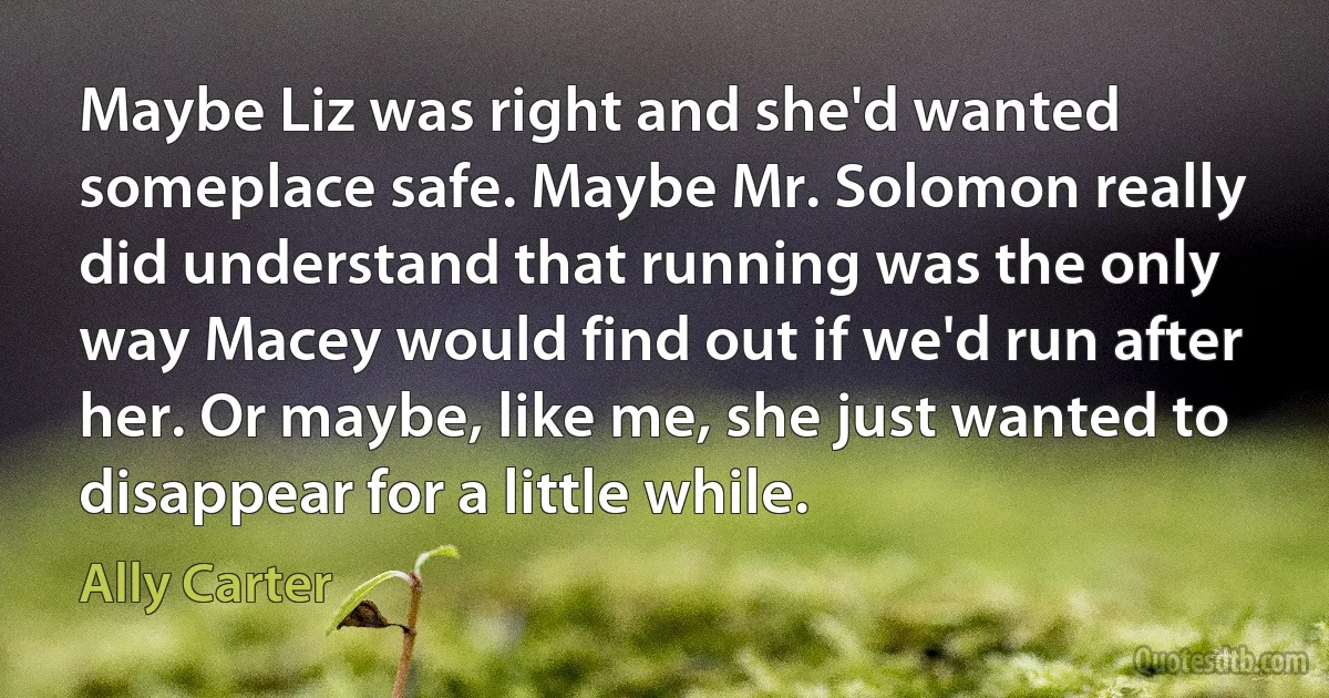 Maybe Liz was right and she'd wanted someplace safe. Maybe Mr. Solomon really did understand that running was the only way Macey would find out if we'd run after her. Or maybe, like me, she just wanted to disappear for a little while. (Ally Carter)