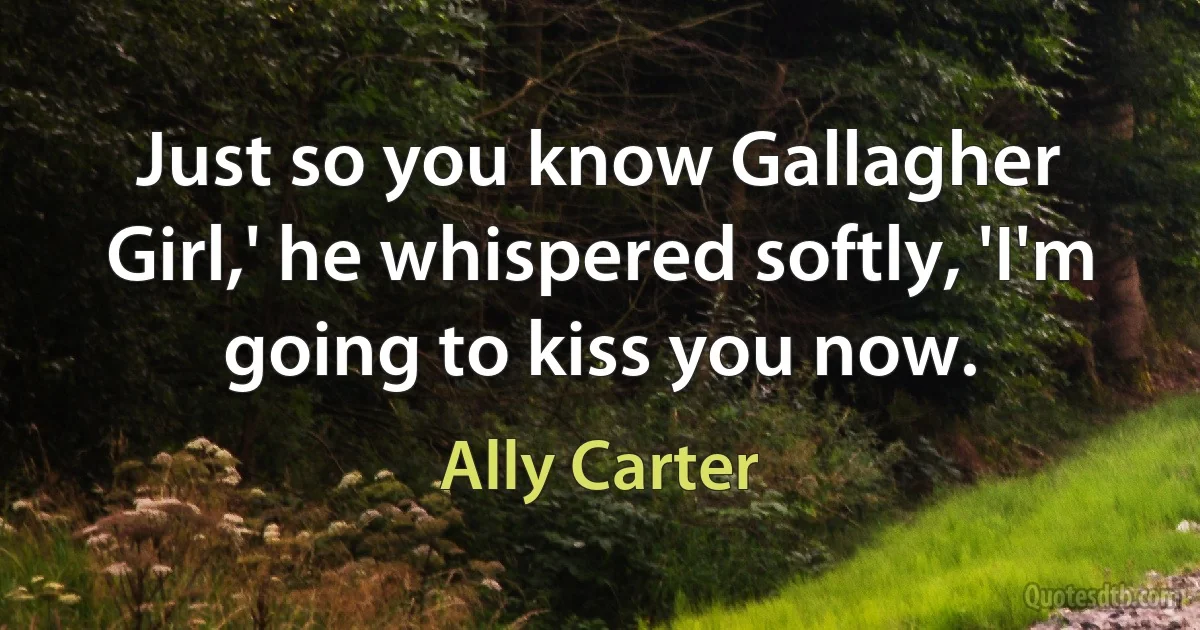 Just so you know Gallagher Girl,' he whispered softly, 'I'm going to kiss you now. (Ally Carter)